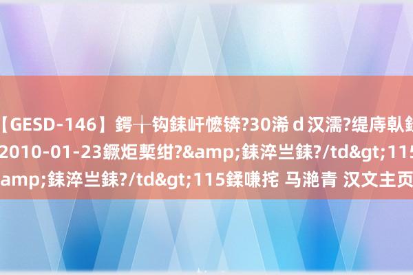 【GESD-146】鍔╁钩銇屽懡锛?30浠ｄ汉濡?缇庤倝銈傝笂銈?3浜?/a>2010-01-23鐝炬槧绀?&銇淬亗銇?/td>115鍒嗛挓 马滟青 汉文主页