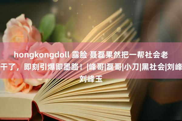 hongkongdoll 露脸 聂磊果然把一帮社会老迈干了，即刻引爆即墨路！|峰哥|磊哥|小刀|黑社会|刘峰玉