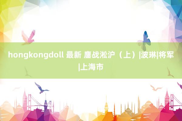 hongkongdoll 最新 鏖战淞沪（上）|波琳|将军|上海市