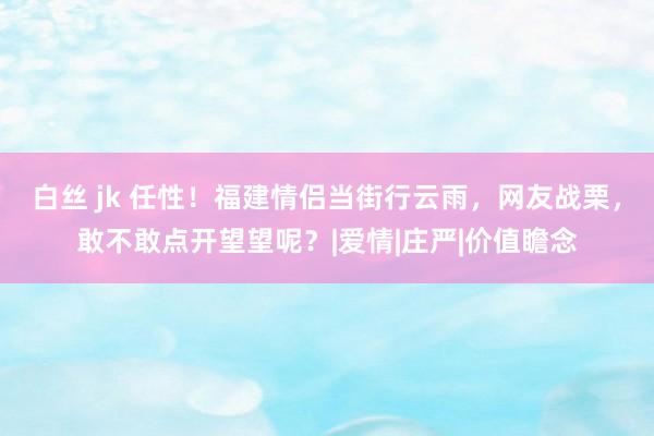 白丝 jk 任性！福建情侣当街行云雨，网友战栗，敢不敢点开望望呢？|爱情|庄严|价值瞻念