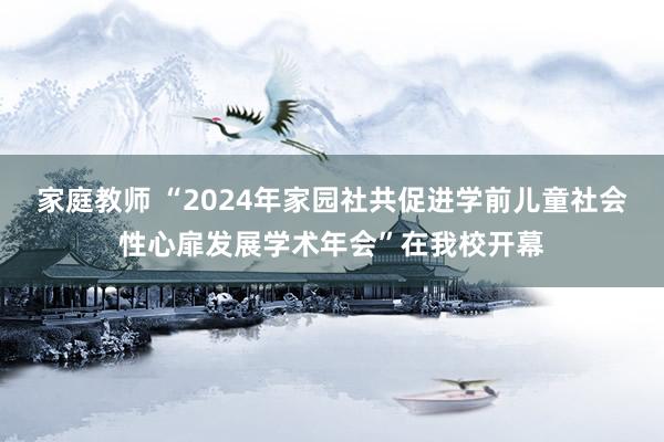 家庭教师 “2024年家园社共促进学前儿童社会性心扉发展学术年会”在我校开幕