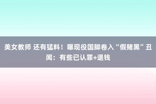 美女教师 还有猛料！曝现役国脚卷入“假赌黑”丑闻：有些已认罪+退钱