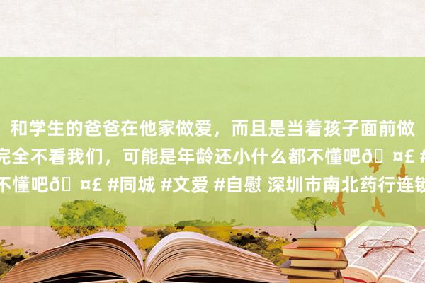 和学生的爸爸在他家做爱，而且是当着孩子面前做爱，太刺激了，孩子完全不看我们，可能是年龄还小什么都不懂吧🤣 #同城 #文爱 #自慰 深圳市南北药行连锁有限公司