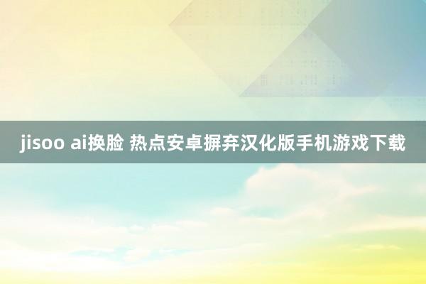 jisoo ai换脸 热点安卓摒弃汉化版手机游戏下载