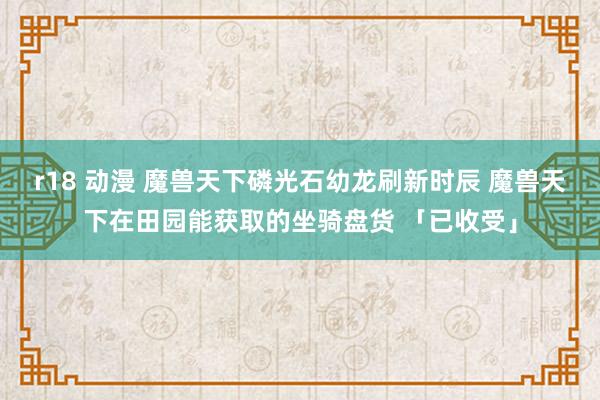 r18 动漫 魔兽天下磷光石幼龙刷新时辰 魔兽天下在田园能获取的坐骑盘货 「已收受」