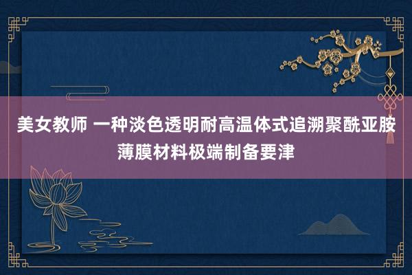 美女教师 一种淡色透明耐高温体式追溯聚酰亚胺薄膜材料极端制备要津