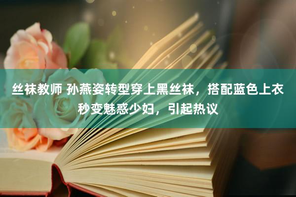 丝袜教师 孙燕姿转型穿上黑丝袜，搭配蓝色上衣秒变魅惑少妇，引起热议