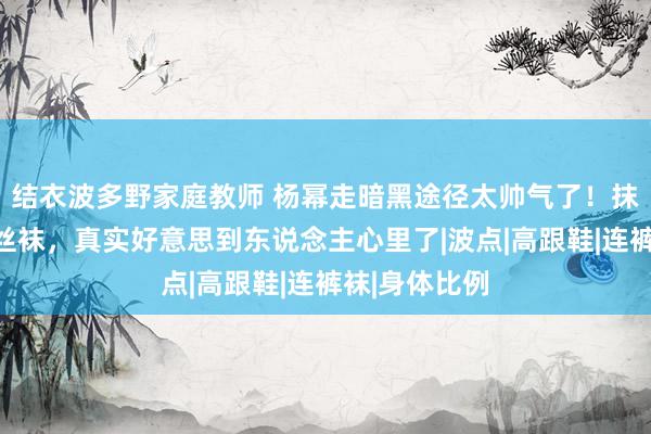 结衣波多野家庭教师 杨幂走暗黑途径太帅气了！抹胸皮裙配黑丝袜，真实好意思到东说念主心里了|波点|高跟鞋|连裤袜|身体比例