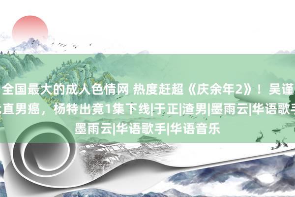 全国最大的成人色情网 热度赶超《庆余年2》！吴谨言怒怼古代直男癌，杨特出竟1集下线|于正|渣男|墨雨云|华语歌手|华语音乐