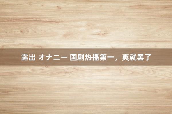 露出 オナニー 国剧热播第一，爽就罢了