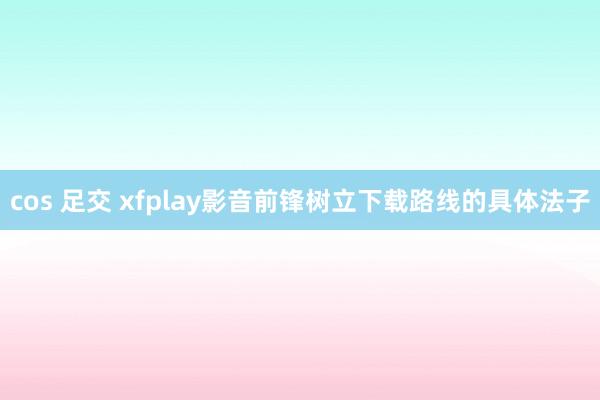 cos 足交 xfplay影音前锋树立下载路线的具体法子