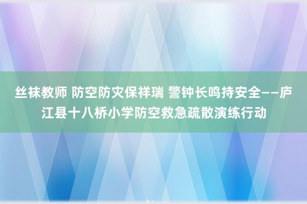 丝袜教师 防空防灾保祥瑞 警钟长鸣持安全——庐江县十八桥小学防空救急疏散演练行动