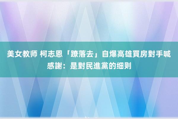 美女教师 柯志恩「蹽落去」自爆高雄買房　對手喊感謝：是對民進黨的细则