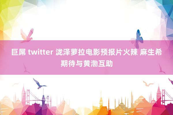 巨屌 twitter 泷泽萝拉电影预报片火辣 麻生希期待与黄渤互助