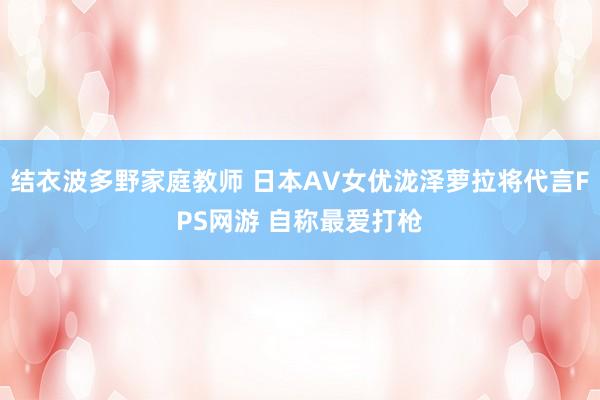 结衣波多野家庭教师 日本AV女优泷泽萝拉将代言FPS网游 自称最爱打枪