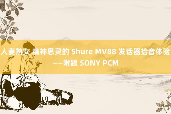 人妻熟女 精神思灵的 Shure MV88 发话器拾音体验——附跟 SONY PCM