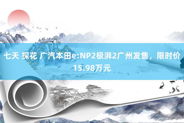 七天 探花 广汽本田e:NP2极湃2广州发售，限时价15.98万元