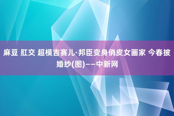 麻豆 肛交 超模吉赛儿·邦臣变身俏皮女画家 今春披婚纱(图)——中新网