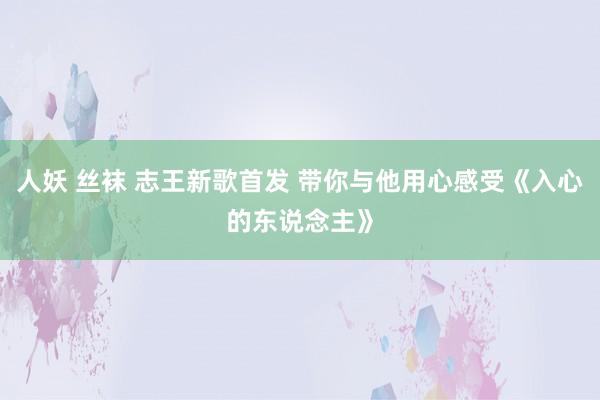 人妖 丝袜 志王新歌首发 带你与他用心感受《入心的东说念主》