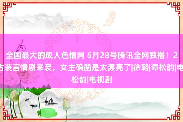 全国最大的成人色情网 6月28号腾讯全网独播！24集古装言情剧来袭，女主确凿是太漂亮了|徐璐|谭松韵|电视剧