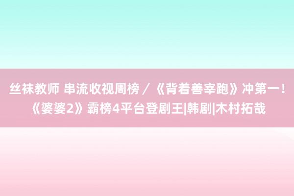 丝袜教师 串流收视周榜／《背着善宰跑》冲第一！《婆婆2》霸榜4平台登剧王|韩剧|木村拓哉