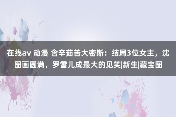 在线av 动漫 含辛茹苦大密斯：结局3位女主，沈图画圆满，罗雪儿成最大的见笑|新生|藏宝图