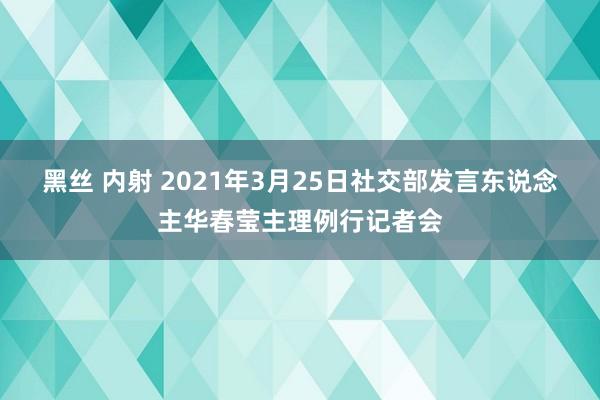 黑丝 内射 2021年3月25日社交部发言东说念主华春莹主理例行记者会