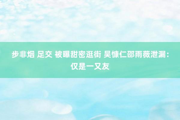 步非烟 足交 被曝甜密逛街 吴慷仁邵雨薇泄漏：仅是一又友