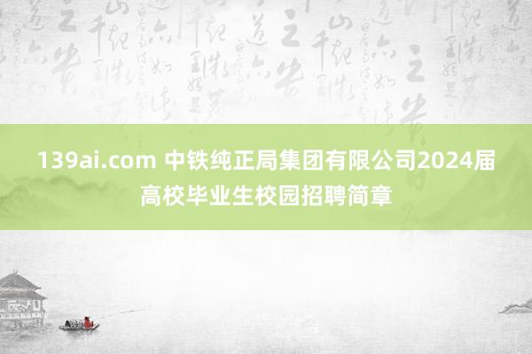 139ai.com 中铁纯正局集团有限公司2024届高校毕业生校园招聘简章