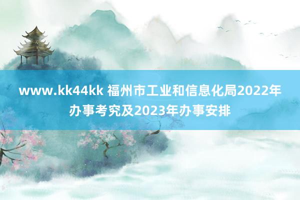 www.kk44kk 福州市工业和信息化局2022年办事考究及2023年办事安排