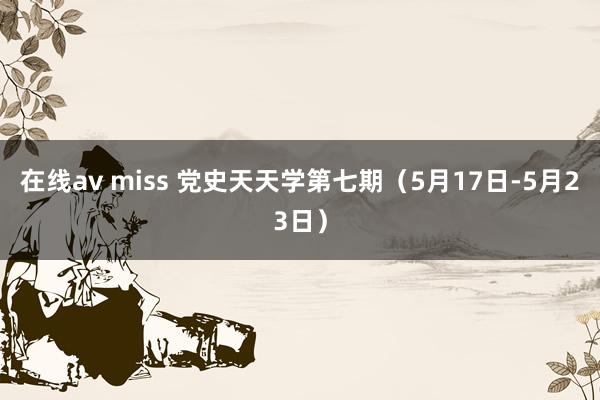 在线av miss 党史天天学第七期（5月17日-5月23日）