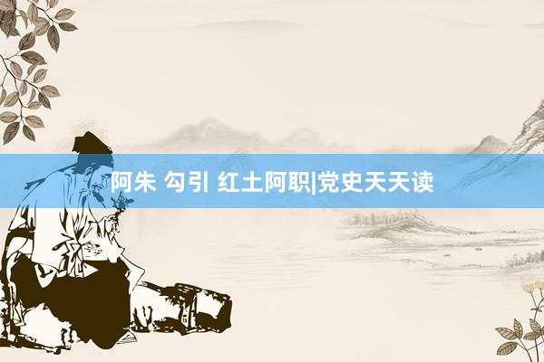 阿朱 勾引 红土阿职|党史天天读