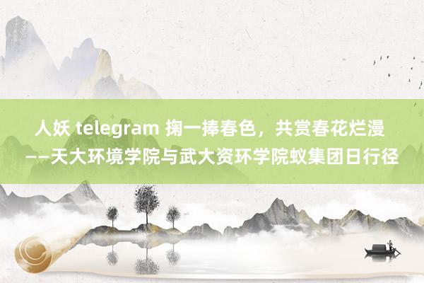 人妖 telegram 掬一捧春色，共赏春花烂漫 ——天大环境学院与武大资环学院蚁集团日行径