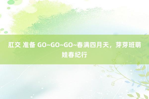 肛交 准备 GO~GO~GO~春满四月天，芽芽班萌娃春纪行