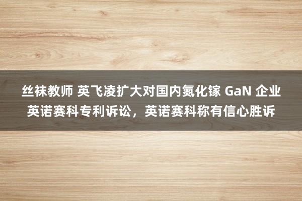 丝袜教师 英飞凌扩大对国内氮化镓 GaN 企业英诺赛科专利诉讼，英诺赛科称有信心胜诉