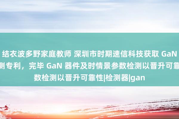 结衣波多野家庭教师 深圳市时期速信科技获取 GaN 器件能量波检测专利，完毕 GaN 器件及时情景参数检测以晋升可靠性|检测器|gan