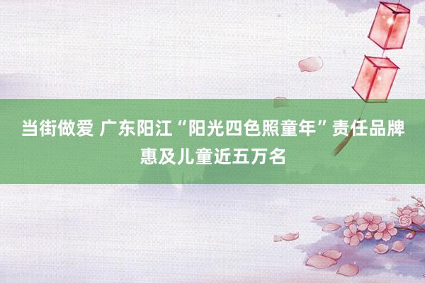 当街做爱 广东阳江“阳光四色照童年”责任品牌惠及儿童近五万名