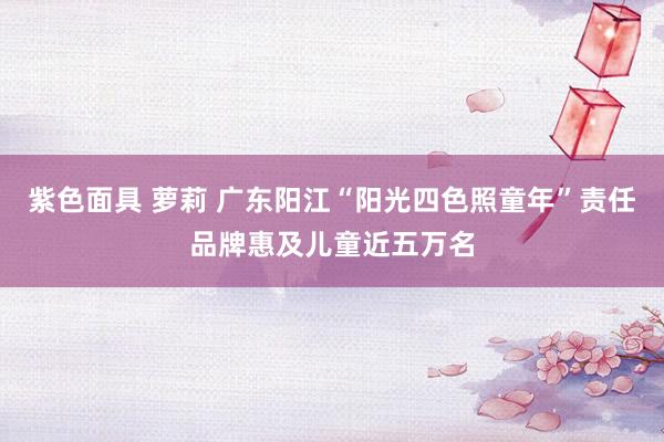 紫色面具 萝莉 广东阳江“阳光四色照童年”责任品牌惠及儿童近五万名