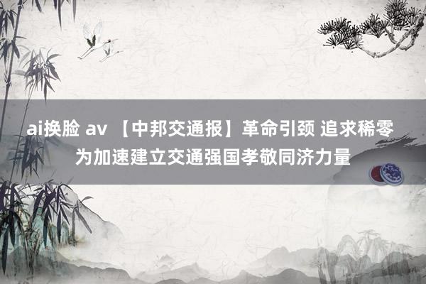 ai换脸 av 【中邦交通报】革命引颈 追求稀零 为加速建立交通强国孝敬同济力量