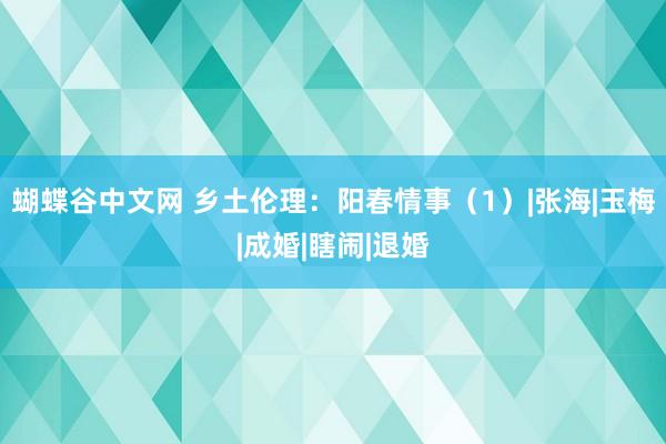 蝴蝶谷中文网 乡土伦理：阳春情事（1）|张海|玉梅|成婚|瞎闹|退婚