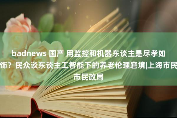 badnews 国产 用监控和机器东谈主是尽孝如故掩饰？民众谈东谈主工智能下的养老伦理窘境|上海市民政局