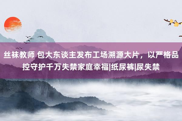 丝袜教师 包大东谈主发布工场溯源大片，以严格品控守护千万失禁家庭幸福|纸尿裤|尿失禁