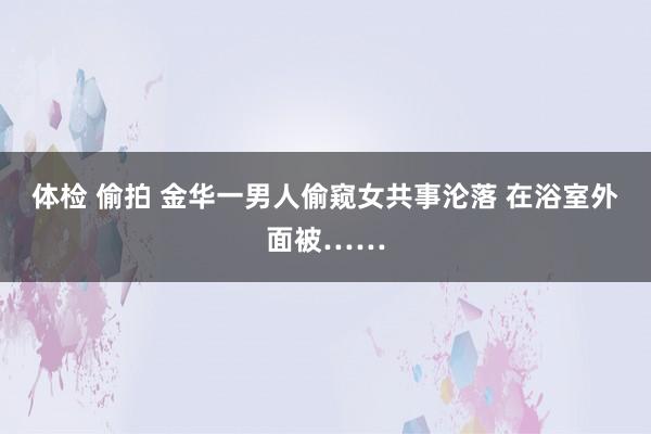 体检 偷拍 金华一男人偷窥女共事沦落 在浴室外面被……