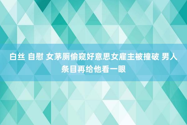 白丝 自慰 女茅厕偷窥好意思女雇主被撞破 男人条目再给他看一眼