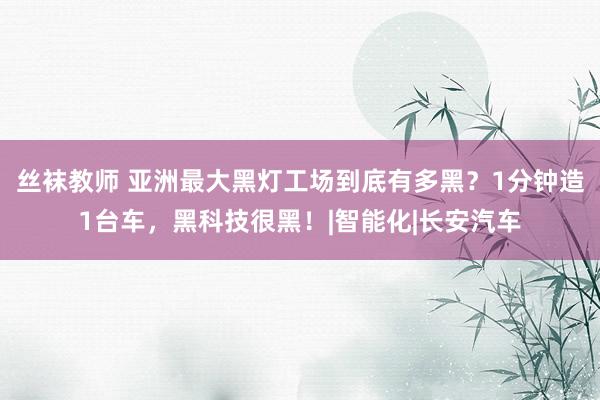 丝袜教师 亚洲最大黑灯工场到底有多黑？1分钟造1台车，黑科技很黑！|智能化|长安汽车