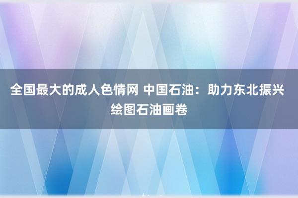 全国最大的成人色情网 中国石油：助力东北振兴 绘图石油画卷