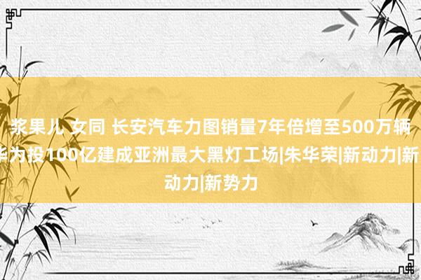 浆果儿 女同 长安汽车力图销量7年倍增至500万辆 携华为投100亿建成亚洲最大黑灯工场|朱华荣|新动力|新势力