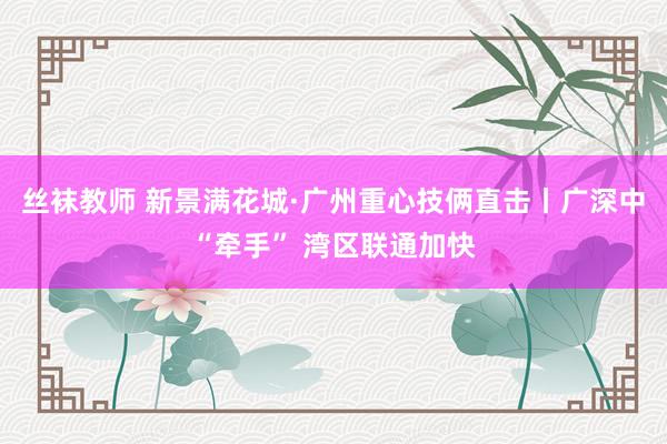 丝袜教师 新景满花城·广州重心技俩直击丨广深中“牵手” 湾区联通加快