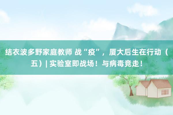 结衣波多野家庭教师 战“疫”，厦大后生在行动（五）| 实验室即战场！与病毒竞走！