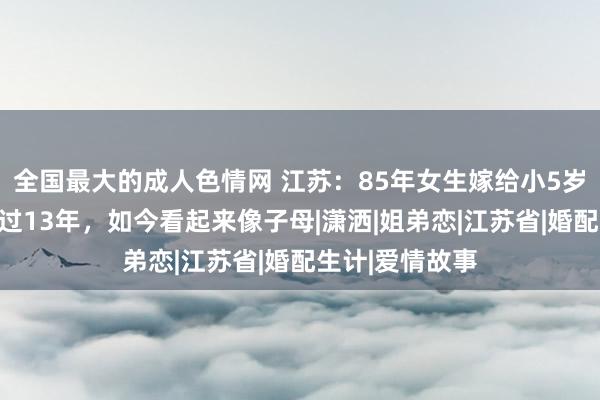 全国最大的成人色情网 江苏：85年女生嫁给小5岁丈夫，联袂走过13年，如今看起来像子母|潇洒|姐弟恋|江苏省|婚配生计|爱情故事